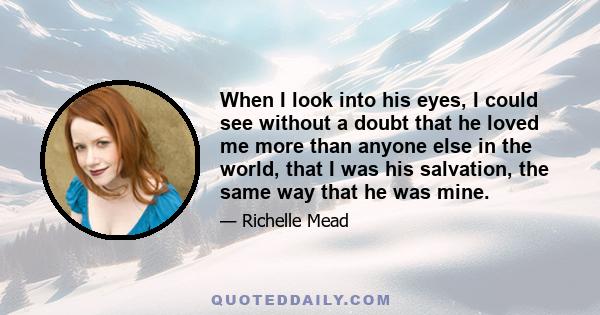 When I look into his eyes, I could see without a doubt that he loved me more than anyone else in the world, that I was his salvation, the same way that he was mine.