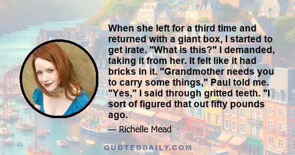 When she left for a third time and returned with a giant box, I started to get irate. What is this? I demanded, taking it from her. It felt like it had bricks in it. Grandmother needs you to carry some things, Paul told 