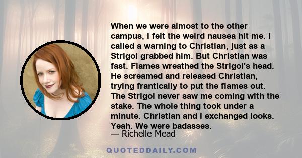 When we were almost to the other campus, I felt the weird nausea hit me. I called a warning to Christian, just as a Strigoi grabbed him. But Christian was fast. Flames wreathed the Strigoi's head. He screamed and