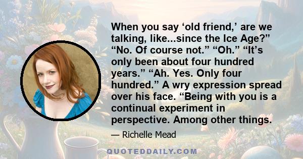 When you say ‘old friend,’ are we talking, like...since the Ice Age?” “No. Of course not.” “Oh.” “It’s only been about four hundred years.” “Ah. Yes. Only four hundred.” A wry expression spread over his face. “Being