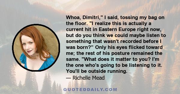 Whoa, Dimitri, I said, tossing my bag on the floor. I realize this is actually a current hit in Eastern Europe right now, but do you think we could maybe listen to something that wasn't recorded before I was born?” Only 