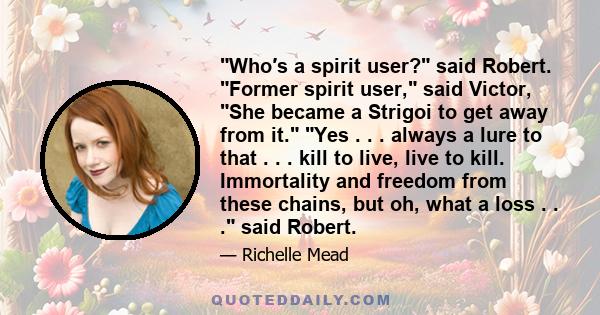 ʺWho′s a spirit user?ʺ said Robert. ʺFormer spirit user,ʺ said Victor, ʺShe became a Strigoi to get away from it.ʺ ʺYes . . . always a lure to that . . . kill to live, live to kill. Immortality and freedom from these