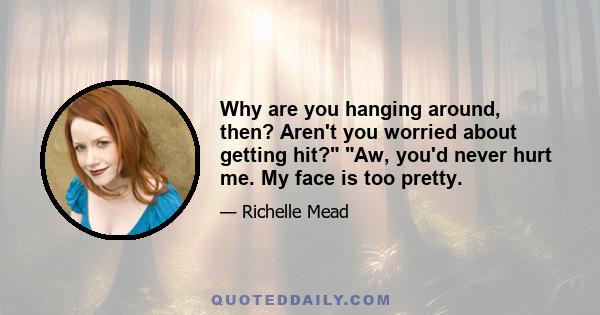 Why are you hanging around, then? Aren't you worried about getting hit? Aw, you'd never hurt me. My face is too pretty.