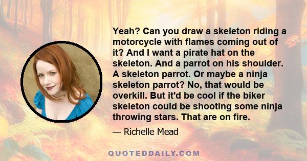 Yeah? Can you draw a skeleton riding a motorcycle with flames coming out of it? And I want a pirate hat on the skeleton. And a parrot on his shoulder. A skeleton parrot. Or maybe a ninja skeleton parrot? No, that would