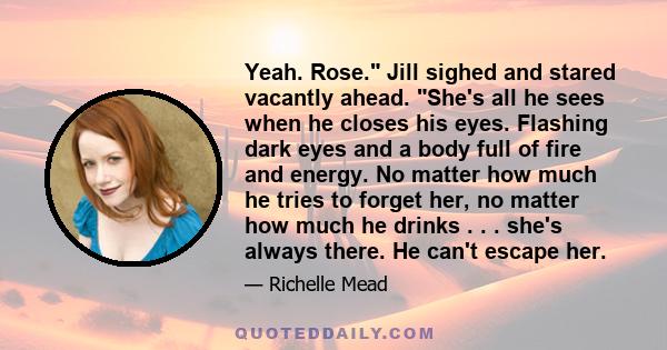 Yeah. Rose. Jill sighed and stared vacantly ahead. She's all he sees when he closes his eyes. Flashing dark eyes and a body full of fire and energy. No matter how much he tries to forget her, no matter how much he