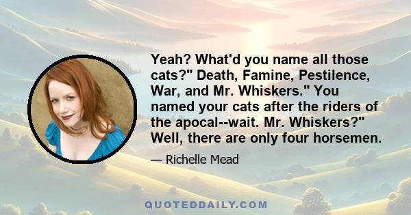 Yeah? What'd you name all those cats? Death, Famine, Pestilence, War, and Mr. Whiskers. You named your cats after the riders of the apocal--wait. Mr. Whiskers? Well, there are only four horsemen.