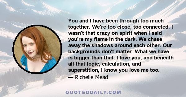 You and I have been through too much together. We're too close, too connected. I wasn't that crazy on spirit when I said you're my flame in the dark. We chase away the shadows around each other. Our backgrounds don't