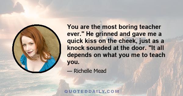 You are the most boring teacher ever. He grinned and gave me a quick kiss on the cheek, just as a knock sounded at the door. It all depends on what you me to teach you.