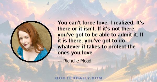 You can't force love, I realized. It's there or it isn't. If it's not there, you've got to be able to admit it. If it is there, you've got to do whatever it takes to protect the ones you love.