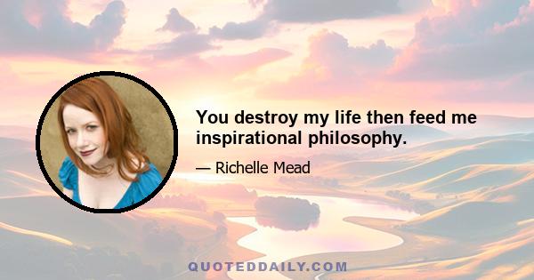 You destroy my life then feed me inspirational philosophy.