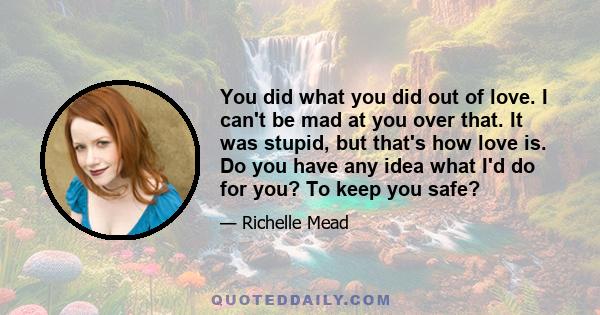 You did what you did out of love. I can't be mad at you over that. It was stupid, but that's how love is. Do you have any idea what I'd do for you? To keep you safe?