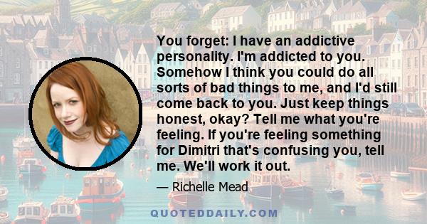 You forget: I have an addictive personality. I'm addicted to you. Somehow I think you could do all sorts of bad things to me, and I'd still come back to you. Just keep things honest, okay? Tell me what you're feeling.