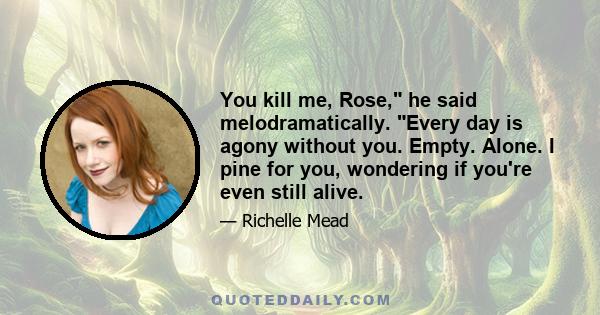 You kill me, Rose, he said melodramatically. Every day is agony without you. Empty. Alone. I pine for you, wondering if you're even still alive.