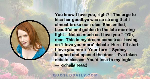 You know I love you, right?” The urge to kiss her goodbye was so strong that I almost broke our rules. She smiled, beautiful and golden in the late morning light. “Not as much as I love you.” “Oh, man. This is my dream