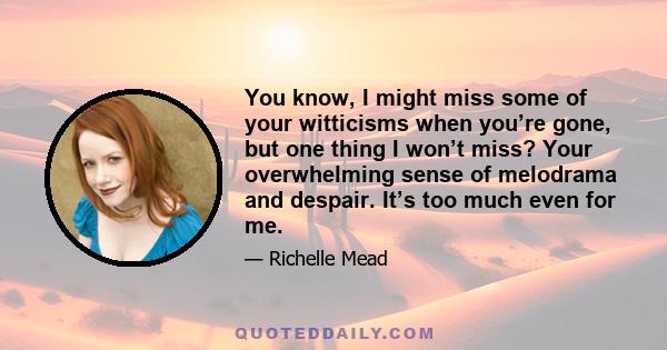 You know, I might miss some of your witticisms when you’re gone, but one thing I won’t miss? Your overwhelming sense of melodrama and despair. It’s too much even for me.