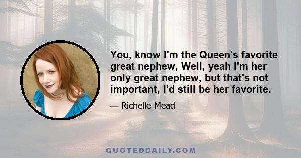 You, know I'm the Queen's favorite great nephew, Well, yeah I'm her only great nephew, but that's not important, I'd still be her favorite.