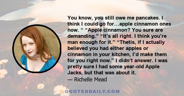 You know, you still owe me pancakes. I think I could go for…apple cinnamon ones now. “ “Apple cinnamon? You sure are demanding.” “It’s all right. I think you’re man enough for it.” “Thetis, if I actually believed you