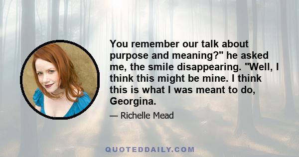 You remember our talk about purpose and meaning? he asked me, the smile disappearing. Well, I think this might be mine. I think this is what I was meant to do, Georgina.