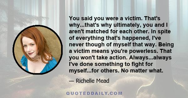 You said you were a victim. That's why...that's why ultimately, you and I aren't matched for each other. In spite of everything that's happened, I've never though of myself that way. Being a victim means you're