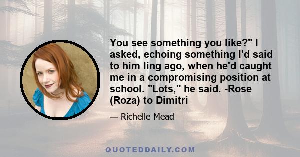 You see something you like? I asked, echoing something I'd said to him ling ago, when he'd caught me in a compromising position at school. Lots, he said. -Rose (Roza) to Dimitri