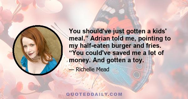 You should've just gotten a kids' meal.” Adrian told me, pointing to my half-eaten burger and fries. “You could've saved me a lot of money. And gotten a toy.