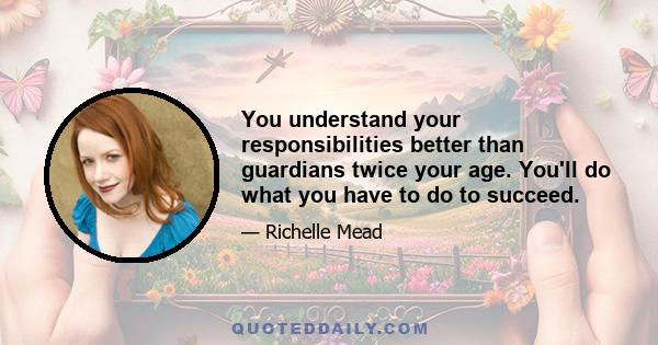 You understand your responsibilities better than guardians twice your age. You'll do what you have to do to succeed.