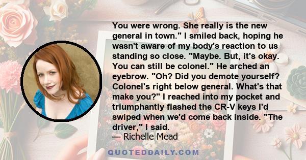 You were wrong. She really is the new general in town. I smiled back, hoping he wasn't aware of my body's reaction to us standing so close. Maybe. But, it's okay. You can still be colonel. He arched an eyebrow. Oh? Did