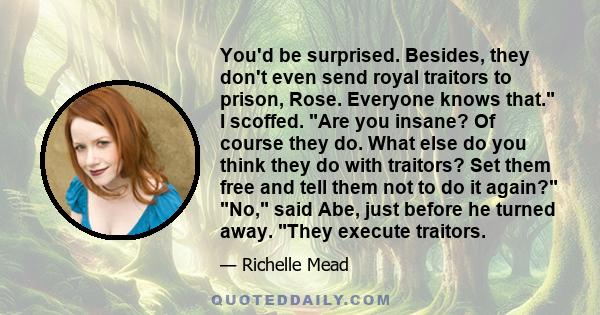 You'd be surprised. Besides, they don't even send royal traitors to prison, Rose. Everyone knows that. I scoffed. Are you insane? Of course they do. What else do you think they do with traitors? Set them free and tell