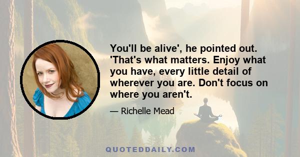 You'll be alive', he pointed out. 'That's what matters. Enjoy what you have, every little detail of wherever you are. Don't focus on where you aren't.