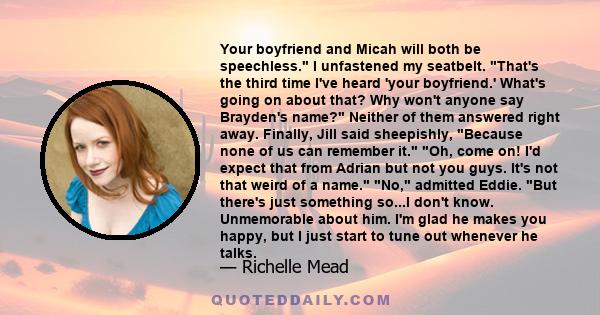 Your boyfriend and Micah will both be speechless. I unfastened my seatbelt. That's the third time I've heard 'your boyfriend.' What's going on about that? Why won't anyone say Brayden's name? Neither of them answered