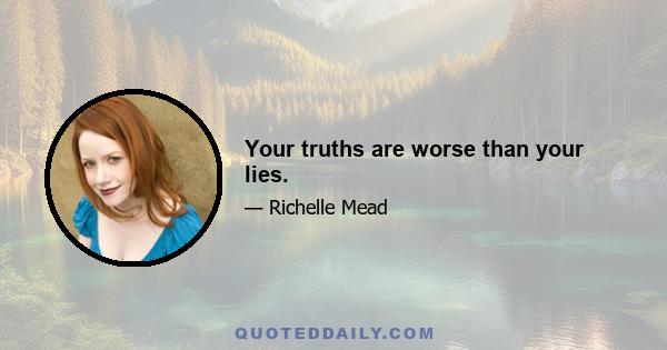 Your truths are worse than your lies.