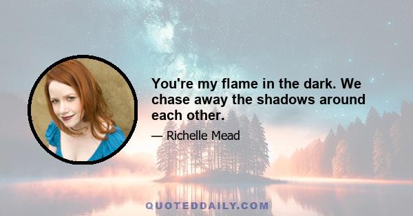 You're my flame in the dark. We chase away the shadows around each other.