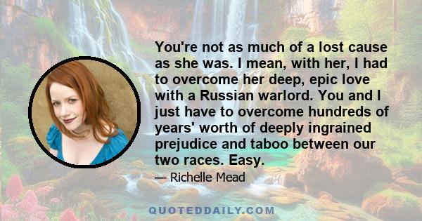 You're not as much of a lost cause as she was. I mean, with her, I had to overcome her deep, epic love with a Russian warlord. You and I just have to overcome hundreds of years' worth of deeply ingrained prejudice and