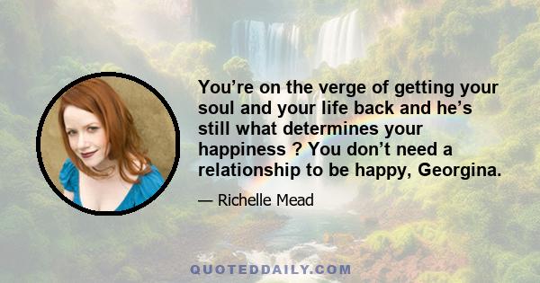 You’re on the verge of getting your soul and your life back and he’s still what determines your happiness ? You don’t need a relationship to be happy, Georgina.