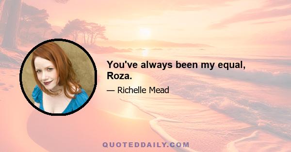 You've always been my equal, Roza.