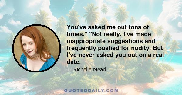 You've asked me out tons of times. Not really. I've made inappropriate suggestions and frequently pushed for nudity. But I've never asked you out on a real date.