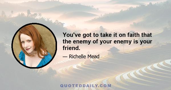 You've got to take it on faith that the enemy of your enemy is your friend.