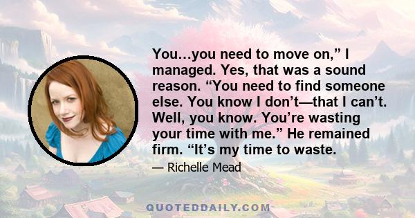 You…you need to move on,” I managed. Yes, that was a sound reason. “You need to find someone else. You know I don’t—that I can’t. Well, you know. You’re wasting your time with me.” He remained firm. “It’s my time to