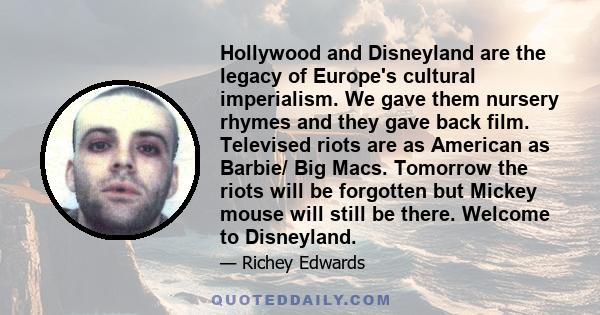 Hollywood and Disneyland are the legacy of Europe's cultural imperialism. We gave them nursery rhymes and they gave back film. Televised riots are as American as Barbie/ Big Macs. Tomorrow the riots will be forgotten