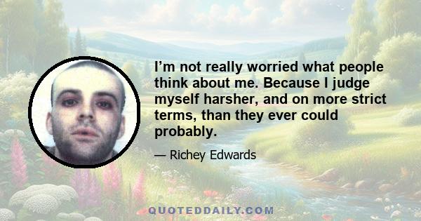 I’m not really worried what people think about me. Because I judge myself harsher, and on more strict terms, than they ever could probably.