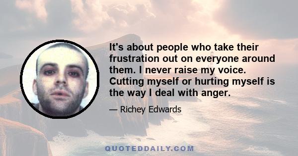 It's about people who take their frustration out on everyone around them. I never raise my voice. Cutting myself or hurting myself is the way I deal with anger.