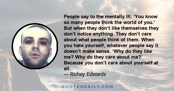 People say to the mentally ill, ‘You know so many people think the world of you.’ But when they don’t like themselves they don’t notice anything. They don’t care about what people think of them. When you hate yourself,