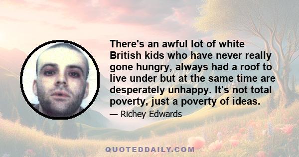 There's an awful lot of white British kids who have never really gone hungry, always had a roof to live under but at the same time are desperately unhappy. It's not total poverty, just a poverty of ideas.