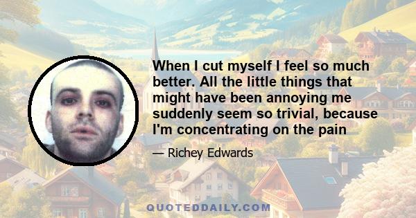 When I cut myself I feel so much better. All the little things that might have been annoying me suddenly seem so trivial, because I'm concentrating on the pain