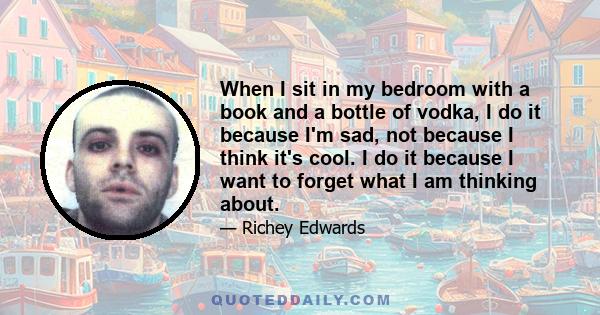 When I sit in my bedroom with a book and a bottle of vodka, I do it because I'm sad, not because I think it's cool. I do it because I want to forget what I am thinking about.