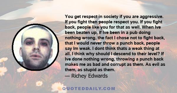 You get respect in society if you are aggressive. If you fight then people respect you. If you fight back, people like you for that as well. When Ive been beaten up, if Ive been in a pub doing nothing wrong, the fact I