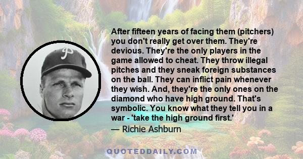 After fifteen years of facing them (pitchers) you don't really get over them. They're devious. They're the only players in the game allowed to cheat. They throw illegal pitches and they sneak foreign substances on the