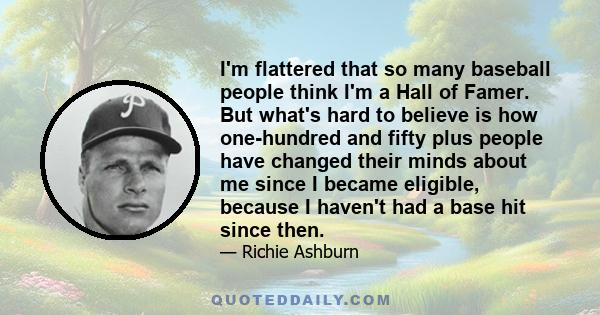 I'm flattered that so many baseball people think I'm a Hall of Famer. But what's hard to believe is how one-hundred and fifty plus people have changed their minds about me since I became eligible, because I haven't had