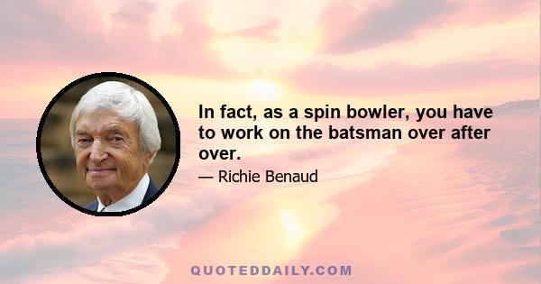 In fact, as a spin bowler, you have to work on the batsman over after over.