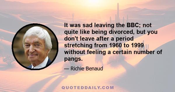 It was sad leaving the BBC; not quite like being divorced, but you don't leave after a period stretching from 1960 to 1999 without feeling a certain number of pangs.